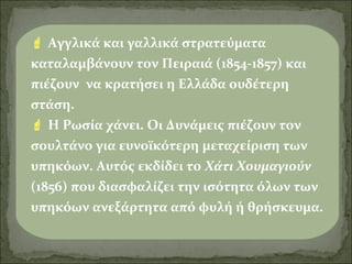 Αγγλικά και γαλλικά στρατεύματα
καταλαμβάνουν τον Πειραιά (1854-1857) και
πιέζουν να κρατήσει η Ελλάδα ουδέτερη
στάση.
 Η Ρωσία χάνει. Οι Δυνάμεις πιέζουν τον
σουλτάνο για ευνοϊκότερη μεταχείριση των
υπηκόων. Αυτός εκδίδει το Χάτι Χουμαγιούν
(1856) που διασφαλίζει την ισότητα όλων των
υπηκόων ανεξάρτητα από φυλή ή θρήσκευμα.

 