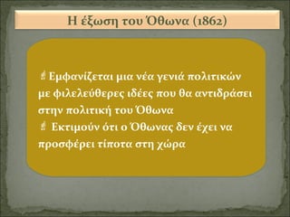 Η έξωση του Όθωνα (1862)

Εμφανίζεται μια νέα γενιά πολιτικών
με φιλελεύθερες ιδέες που θα αντιδράσει
στην πολιτική του Όθωνα
 Εκτιμούν ότι ο Όθωνας δεν έχει να
προσφέρει τίποτα στη χώρα

 
