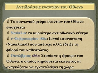 Αντιδράσεις εναντίον του Όθωνα
 Το κοινωνικό ρεύμα εναντίον του Όθωνα
ενισχύεται
 Ναύπλιο: το κυριότερο αντιοθωνικό κέντρο
 1η Φεβρουαρίου 1862: ξεσπά επανάσταση
(Ναυπλιακά) που απέτυχε αλλά έδειξε τη
φθορά του καθεστώτος.
 Οκτώβριος 1862: Στασίασε η φρουρά του
Όθωνα, ο οποίος κηρύσσεται έκπτωτος κι
αναγκάζεται να εγκαταλείψει τη χώρα

 
