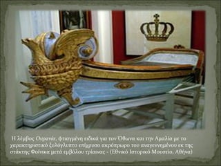 Η λέμβος Ουρανία, φτιαγμένη ειδικά για τον Όθωνα και την Αμαλία με το
χαρακτηριστικό ξυλόγλυπτο επίχρυσο ακρόπρωρο του αναγεννημένου εκ της
στάκτης Φοίνικα μετά εμβόλου τρίαινας - (Εθνικό Ιστορικό Μουσείο, Αθήνα)

 