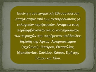 Εκείνη η συνταγματική Εθνοσυνέλευση
απαρτίστηκε από 244 αντιπροσώπους 92
εκλογικών περιφερειών. Ανάμεσα τους
περιλαμβάνονταν και οι αντιπρόσωποι
των περιοχών που παρέμειναν υπόδουλες,
δηλαδή της Άρτας, Ασπροποτάμου
(Αχελώου), Ηπείρου, Θεσσαλίας,
Μακεδονίας, Σουλίου, Κάσου, Κρήτης,
Σάμου και Χίου.

 