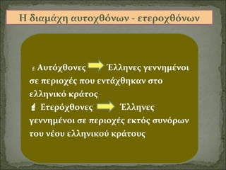Η διαμάχη αυτοχθόνων - ετεροχθόνων

 Αυτόχθονες

Έλληνες γεννημένοι
σε περιοχές που εντάχθηκαν στο
ελληνικό κράτος
 Ετερόχθονες
Έλληνες
γεννημένοι σε περιοχές εκτός συνόρων
του νέου ελληνικού κράτους

 