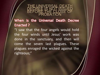 THE UNIVERSAL DEATH
DECREE IS NOT ISSUED
BEFORE THE CLOSE OF
PROBATION
“I saw that the four angels would hold
the four winds until Jesus' work was
done in the sanctuary, and then will
come the seven last plagues. These
plagues enraged the wicked against the
righteous;”
 