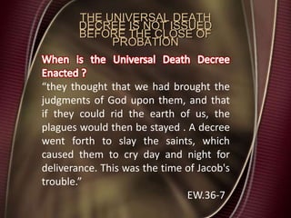 THE UNIVERSAL DEATH
DECREE IS NOT ISSUED
BEFORE THE CLOSE OF
PROBATION
“they thought that we had brought the
judgments of God upon them, and that
if they could rid the earth of us, the
plagues would then be stayed . A decree
went forth to slay the saints, which
caused them to cry day and night for
deliverance. This was the time of Jacob's
trouble.”
EW.36-7
 