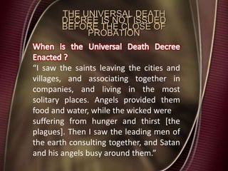 THE UNIVERSAL DEATH
DECREE IS NOT ISSUED
BEFORE THE CLOSE OF
PROBATION
“I saw the saints leaving the cities and
villages, and associating together in
companies, and living in the most
solitary places. Angels provided them
food and water, while the wicked were
suffering from hunger and thirst [the
plagues]. Then I saw the leading men of
the earth consulting together, and Satan
and his angels busy around them.”
 