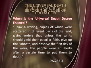 “I saw a writing, copies of which were
scattered in different parts of the land,
giving orders that unless the saints
should yield their peculiar faith, give up
the Sabbath, and observe the first day of
the week, the people were at liberty
after a certain time to put them to
death.”
EW.282-3
THE UNIVERSAL DEATH
DECREE IS NOT ISSUED
BEFORE THE CLOSE OF
PROBATION
 