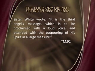 THE LOUD CRY DID NOT
SOUND IN 1888 OR 1892
Sister White wrote: “It is the third
angel's message, which is to be
proclaimed with a loud voice, and
attended with the outpouring of His
Spirit in a large measure.”
TM.92
 