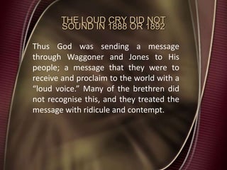 THE LOUD CRY DID NOT
SOUND IN 1888 OR 1892
Thus God was sending a message
through Waggoner and Jones to His
people; a message that they were to
receive and proclaim to the world with a
“loud voice.” Many of the brethren did
not recognise this, and they treated the
message with ridicule and contempt.
 
