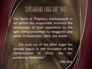 THE LOUD CRY DID NOT
SOUND IN 1888 OR 1892
The Spirit of Prophecy endeavoured to
set before the responsible brethren the
seriousness of their opposition to the
light being presented by Waggoner and
Jones. In November, 1892, she wrote:
“... the loud cry of the third angel has
already begun in the revelation of the
righteousness of Christ, the sin-
pardoning Redeemer.”
1SM.363
 