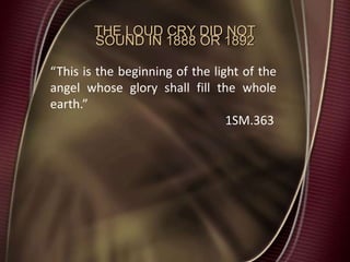 THE LOUD CRY DID NOT
SOUND IN 1888 OR 1892
“This is the beginning of the light of the
angel whose glory shall fill the whole
earth.”
1SM.363
 