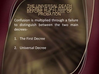 THE UNIVERSAL DEATH
DECREE IS NOT ISSUED
BEFORE THE CLOSE OF
PROBATION
Confusion is multiplied through a failure
to distinguish between the two main
decrees-
1. The First Decree
2. Universal Decree
 