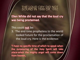 THE LOUD CRY DID NOT
SOUND IN 1888 OR 1892
This could be:
3. The end time prophetess to the world
looked future for the proclamation of
the loud cry. Here is the evidence:
"I have no specific time of which to speak when
the outpouring of the Holy Spirit will take
place-when the mighty angel will come down
from heaven,
 