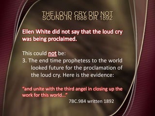 THE LOUD CRY DID NOT
SOUND IN 1888 OR 1892
This could be:
3. The end time prophetess to the world
looked future for the proclamation of
the loud cry. Here is the evidence:
“and unite with the third angel in closing up the
work for this world...”
7BC.984 written 1892
 
