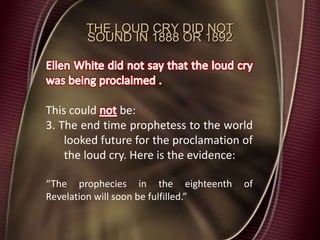 THE LOUD CRY DID NOT
SOUND IN 1888 OR 1892
This could be:
3. The end time prophetess to the world
looked future for the proclamation of
the loud cry. Here is the evidence:
“The prophecies in the eighteenth of
Revelation will soon be fulfilled.”
 
