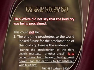 THE LOUD CRY DID NOT
SOUND IN 1888 OR 1892
This could be:
3. The end time prophetess to the world
looked future for the proclamation of
the loud cry. Here is the evidence:
“During the proclamation of the third
angel's message, ‘another angel’ is to
come down from heaven, having great
power, `and the earth is to be' lightened
with his glory.”
7BC.984 written 1904
 