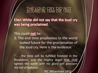 THE LOUD CRY DID NOT
SOUND IN 1888 OR 1892
This could be:
3. The end time prophetess to the world
looked future for the proclamation of
the loud cry. Here is the evidence:
" . . the time will be fulfilled foretold in the
Revelation, and the mighty angel that shall
lighten the earth with his glory will proclaim
the fall of Babylon . . .”
7BC.985written 1892
 