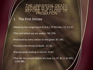THE UNIVERSAL DEATH
DECREE IS NOT ISSUED
BEFORE THE CLOSE OF
PROBATION
1. The First Decree
Made by the image beast (U.S.A.). 5T.451;Rev. 13 :11-17
The test before we are sealed. 7BC.976
Followed by every nation on the globe. 6T. 395.
Contains the threat of death . 5T. 81.
Causes great shaking in church. 5T.81.
Test for the church before the loud cry. 5T. 81-2; 6T.401;
2 SM.380.
 