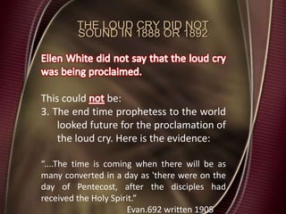 THE LOUD CRY DID NOT
SOUND IN 1888 OR 1892
This could be:
3. The end time prophetess to the world
looked future for the proclamation of
the loud cry. Here is the evidence:
“....The time is coming when there will be as
many converted in a day as 'there were on the
day of Pentecost, after the disciples had
received the Holy Spirit.”
Evan.692 written 1905
 