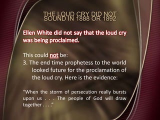THE LOUD CRY DID NOT
SOUND IN 1888 OR 1892
This could be:
3. The end time prophetess to the world
looked future for the proclamation of
the loud cry. Here is the evidence:
“When the storm of persecution really bursts
upon us . . . The people of God will draw
together . . . .”
 