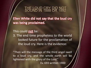 THE LOUD CRY DID NOT
SOUND IN 1888 OR 1892
This could be:
3. The end time prophetess to the world
looked future for the proclamation of
the loud cry. Here is the evidence:
“Then will the message of the third angel swell
to a loud cry, and the whole earth will be
lightened with the glory of the Lord.”
Ev. 693 written 1900
 