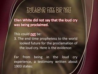 THE LOUD CRY DID NOT
SOUND IN 1888 OR 1892
This could be:
3. The end time prophetess to the world
looked future for the proclamation of
the loud cry. Here is the evidence:
Far from being in the loud cry
experience, a testimony written about
1903 states:
 
