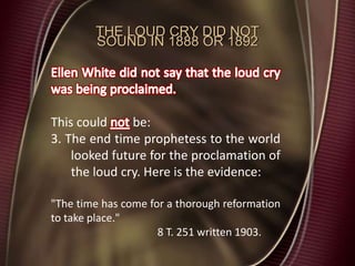 THE LOUD CRY DID NOT
SOUND IN 1888 OR 1892
This could be:
3. The end time prophetess to the world
looked future for the proclamation of
the loud cry. Here is the evidence:
"The time has come for a thorough reformation
to take place."
8 T. 251 written 1903.
 