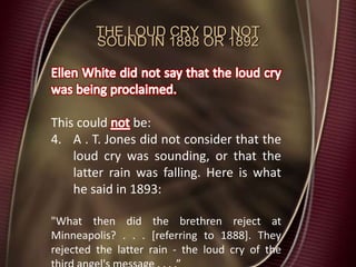 THE LOUD CRY DID NOT
SOUND IN 1888 OR 1892
This could be:
4. A . T. Jones did not consider that the
loud cry was sounding, or that the
latter rain was falling. Here is what
he said in 1893:
"What then did the brethren reject at
Minneapolis? . . . [referring to 1888]. They
rejected the latter rain - the loud cry of the
 