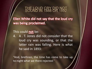 THE LOUD CRY DID NOT
SOUND IN 1888 OR 1892
This could be:
4. A . T. Jones did not consider that the
loud cry was sounding, or that the
latter rain was falling. Here is what
he said in 1893:
“And, brethren, the time has come to take up
to-night what we there rejected.”
 