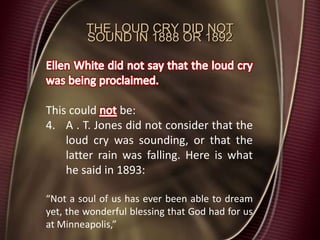 THE LOUD CRY DID NOT
SOUND IN 1888 OR 1892
This could be:
4. A . T. Jones did not consider that the
loud cry was sounding, or that the
latter rain was falling. Here is what
he said in 1893:
“Not a soul of us has ever been able to dream
yet, the wonderful blessing that God had for us
at Minneapolis,”
 