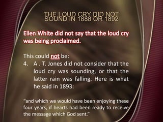 THE LOUD CRY DID NOT
SOUND IN 1888 OR 1892
This could be:
4. A . T. Jones did not consider that the
loud cry was sounding, or that the
latter rain was falling. Here is what
he said in 1893:
“and which we would have been enjoying these
four years, if hearts had been ready to receive
the message which God sent.”
 