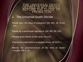 THE UNIVERSAL DEATH
DECREE IS NOT ISSUED
BEFORE THE CLOSE OF
PROBATION
2. The Universal Death Decree
Made after the close of probation. EW. 282, 34, 37;GC.
615.
Made by a world-wide legislature. EW. 282 ;PK. 512.
People given liberty to kill saints. GC.615.
Cannot be made before probation closes. GC.610-I I.
Marks the commencement of the time of Jacob‘s
trouble. EW. 6, 37.
 