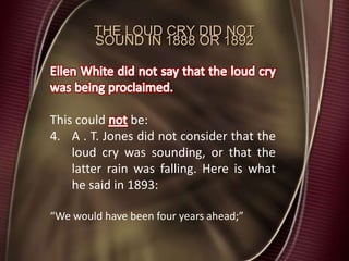 THE LOUD CRY DID NOT
SOUND IN 1888 OR 1892
This could be:
4. A . T. Jones did not consider that the
loud cry was sounding, or that the
latter rain was falling. Here is what
he said in 1893:
“We would have been four years ahead;”
 