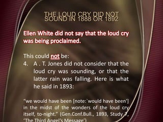 THE LOUD CRY DID NOT
SOUND IN 1888 OR 1892
This could be:
4. A . T. Jones did not consider that the
loud cry was sounding, or that the
latter rain was falling. Here is what
he said in 1893:
“we would have been [note:`would have been']
in the midst of the wonders of the loud cry
itself, to-night.” (Gen.Conf.Bull., 1893, Study 7,
 