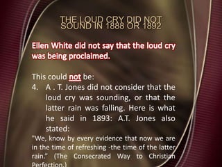 THE LOUD CRY DID NOT
SOUND IN 1888 OR 1892
This could be:
4. A . T. Jones did not consider that the
loud cry was sounding, or that the
latter rain was falling. Here is what
he said in 1893: A.T. Jones also
stated:
"We, know by every evidence that now we are
in the time of refreshing -the time of the latter
rain.” (The Consecrated Way to Christian
 