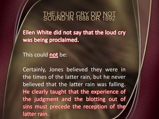 THE LOUD CRY DID NOT
SOUND IN 1888 OR 1892
This could be:
Certainly, Jones believed they were in
the times of the latter rain, but he never
believed that the latter rain was falling.
He clearly taught that the experience of
the judgment and the blotting out of
sins must precede the reception of the
latter rain.
 