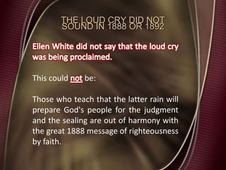 THE LOUD CRY DID NOT
SOUND IN 1888 OR 1892
This could be:
Those who teach that the latter rain will
prepare God's people for the judgment
and the sealing are out of harmony with
the great 1888 message of righteousness
by faith.
 
