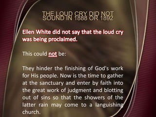 THE LOUD CRY DID NOT
SOUND IN 1888 OR 1892
This could be:
They hinder the finishing of God's work
for His people. Now is the time to gather
at the sanctuary and enter by faith into
the great work of judgment and blotting
out of sins so that the showers of the
latter rain may come to a languishing
church.
 