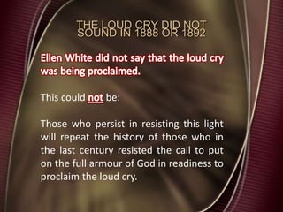 THE LOUD CRY DID NOT
SOUND IN 1888 OR 1892
This could be:
Those who persist in resisting this light
will repeat the history of those who in
the last century resisted the call to put
on the full armour of God in readiness to
proclaim the loud cry.
 