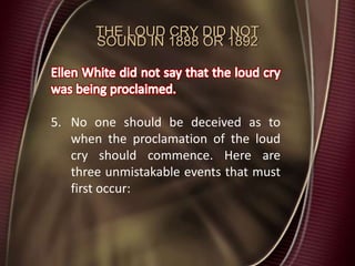 THE LOUD CRY DID NOT
SOUND IN 1888 OR 1892
5. No one should be deceived as to
when the proclamation of the loud
cry should commence. Here are
three unmistakable events that must
first occur:
 