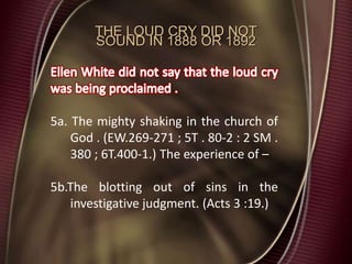 THE LOUD CRY DID NOT
SOUND IN 1888 OR 1892
5a. The mighty shaking in the church of
God . (EW.269-271 ; 5T . 80-2 : 2 SM .
380 ; 6T.400-1.) The experience of –
5b.The blotting out of sins in the
investigative judgment. (Acts 3 :19.)
 