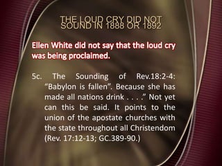 THE LOUD CRY DID NOT
SOUND IN 1888 OR 1892
5c. The Sounding of Rev.18:2-4:
“Babylon is fallen”. Because she has
made all nations drink . . . .” Not yet
can this be said. It points to the
union of the apostate churches with
the state throughout all Christendom
(Rev. 17:12-13; GC.389-90.)
 