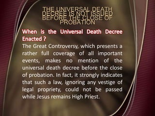 THE UNIVERSAL DEATH
DECREE IS NOT ISSUED
BEFORE THE CLOSE OF
PROBATION
The Great Controversy, which presents a
rather full coverage of all important
events, makes no mention of the
universal death decree before the close
of probation. In fact, it strongly indicates
that such a law, ignoring any vestige of
legal propriety, could not be passed
while Jesus remains High Priest.
 