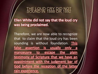 THE LOUD CRY DID NOT
SOUND IN 1888 OR 1892
Therefore, we are now able to recognize
that to claim that the loud cry has been
sounding is without foundation. This
false assertion is usually only a
manoeuvre to escape the plain
testimony of Scripture that we have an
appointment with the judgment bar of
God before the reception of the latter
rain experience.
 
