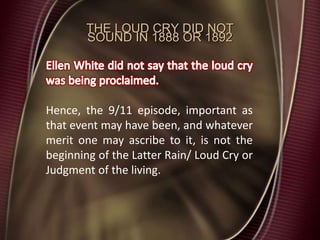 THE LOUD CRY DID NOT
SOUND IN 1888 OR 1892
Hence, the 9/11 episode, important as
that event may have been, and whatever
merit one may ascribe to it, is not the
beginning of the Latter Rain/ Loud Cry or
Judgment of the living.
 