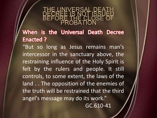 THE UNIVERSAL DEATH
DECREE IS NOT ISSUED
BEFORE THE CLOSE OF
PROBATION
“But so long as Jesus remains man's
intercessor in the sanctuary above, the
restraining influence of the Holy Spirit is
felt by the rulers and people. It still
controls, to some extent, the laws of the
land . . The opposition of the enemies of
the truth will be restrained that the third
angel's message may do its work.”
GC.610-41
 