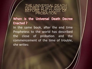 THE UNIVERSAL DEATH
DECREE IS NOT ISSUED
BEFORE THE CLOSE OF
PROBATION
In the same book, after the end time
Prophetess to the world has described
the close of probation and the
commencement of the time of trouble,
she writes:
 