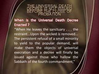 THE UNIVERSAL DEATH
DECREE IS NOT ISSUED
BEFORE THE CLOSE OF
PROBATION
“When He leaves the sanctuary . . . the
restraint...Upon the wicked is removed...
The persistent refusal of a small minority
to yield to the popular demand, will
make them the objects of universal
execration and a decree will finally be
issued against those who hallow the
Sabbath of the fourth commandment,”
 