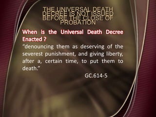 THE UNIVERSAL DEATH
DECREE IS NOT ISSUED
BEFORE THE CLOSE OF
PROBATION
“denouncing them as deserving of the
severest punishment, and giving liberty,
after a, certain time, to put them to
death.”
GC.614-5
 