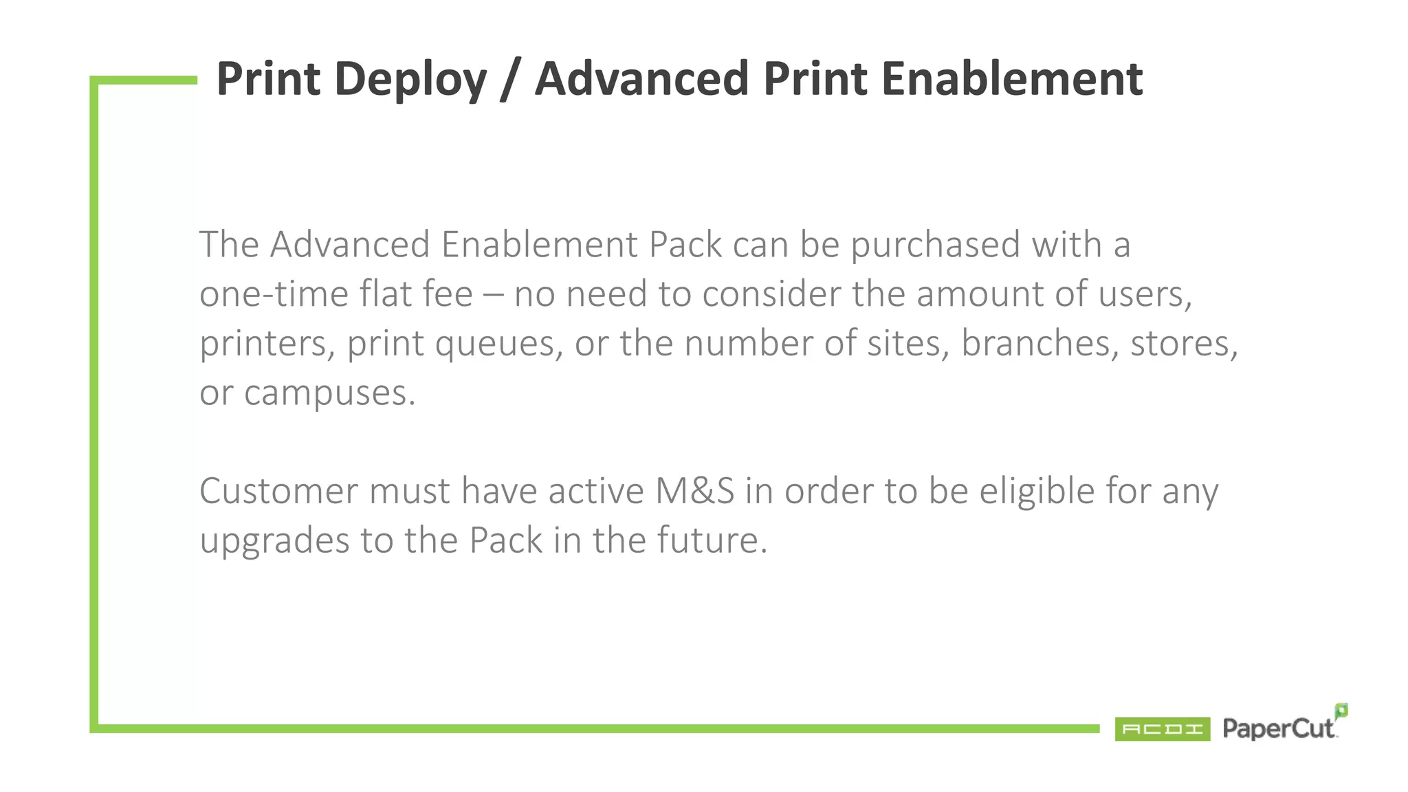 Print Deploy / Advanced Print Enablement
The Advanced Enablement Pack can be purchased with a
one-time flat fee – no need to consider the amount of users,
printers, print queues, or the number of sites, branches, stores,
or campuses.
Customer must have active M&S in order to be eligible for any
upgrades to the Pack in the future.
 