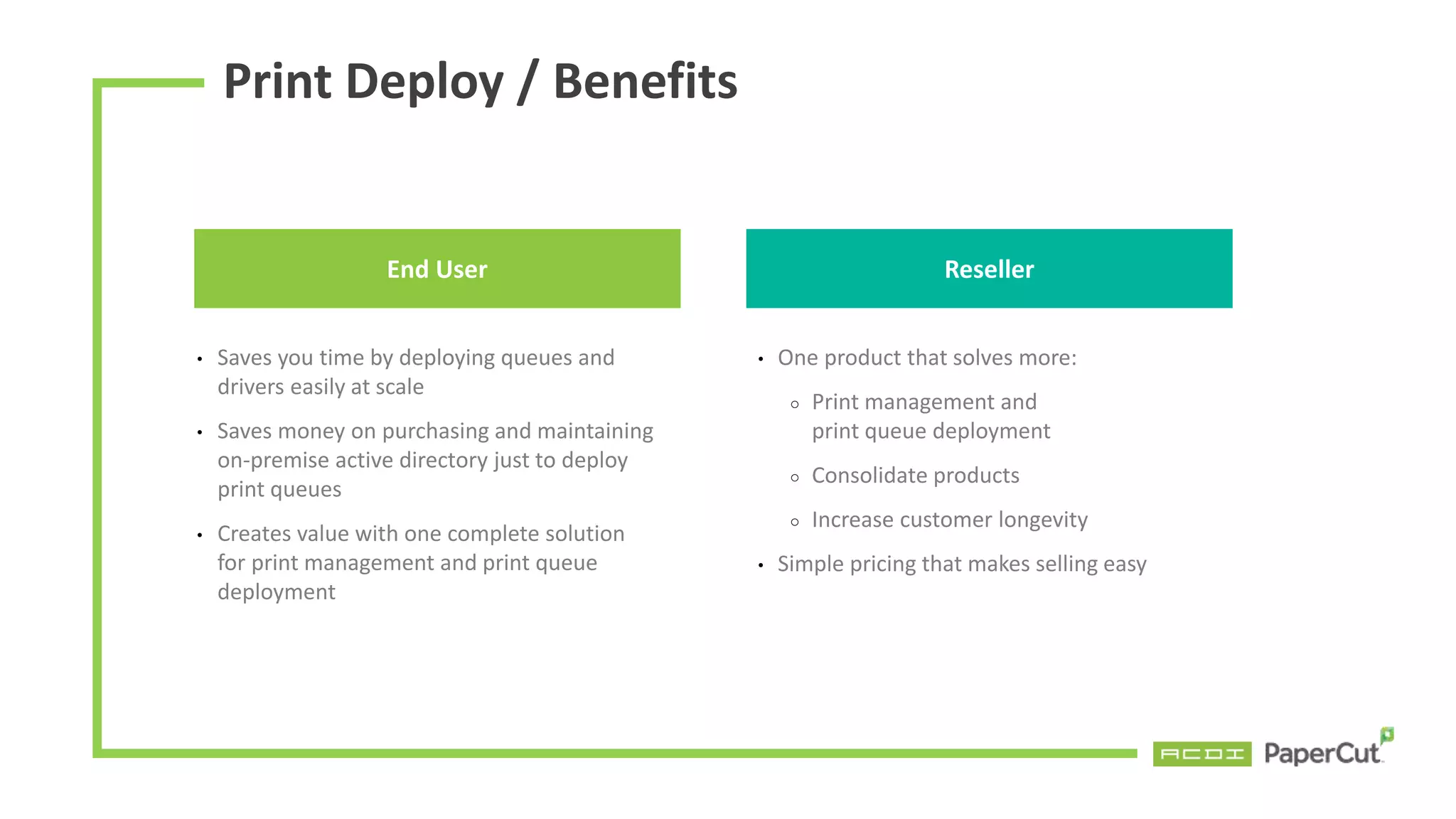Print Deploy / Benefits
End User
• Saves you time by deploying queues and
drivers easily at scale
• Saves money on purchasing and maintaining
on-premise active directory just to deploy
print queues
• Creates value with one complete solution
for print management and print queue
deployment
• One product that solves more:
○ Print management and
print queue deployment
○ Consolidate products
○ Increase customer longevity
• Simple pricing that makes selling easy
Reseller
 